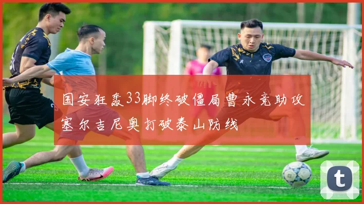 国安狂轰33脚终破僵局曹永竞助攻塞尔吉尼奥打破泰山防线