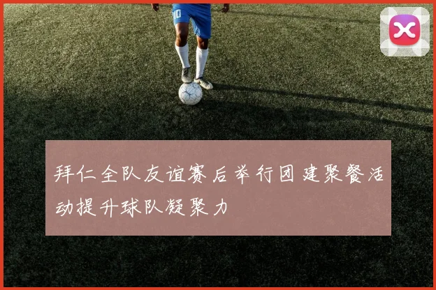 拜仁全队友谊赛后举行团建聚餐活动提升球队凝聚力