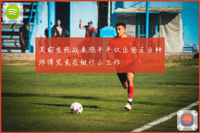 吴前生死战表现平平仅出场五分钟师傅究竟在做什么工作