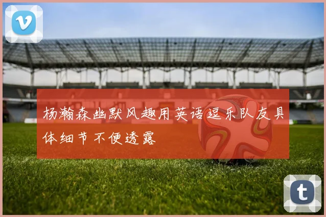 杨瀚森幽默风趣用英语逗乐队友具体细节不便透露