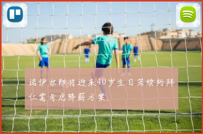 诺伊尔即将迎来40岁生日若续约拜仁需考虑降薪方案