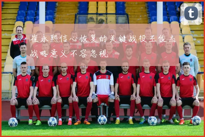 崔永熙信心恢复的关键战役王俊杰战略意义不容忽视