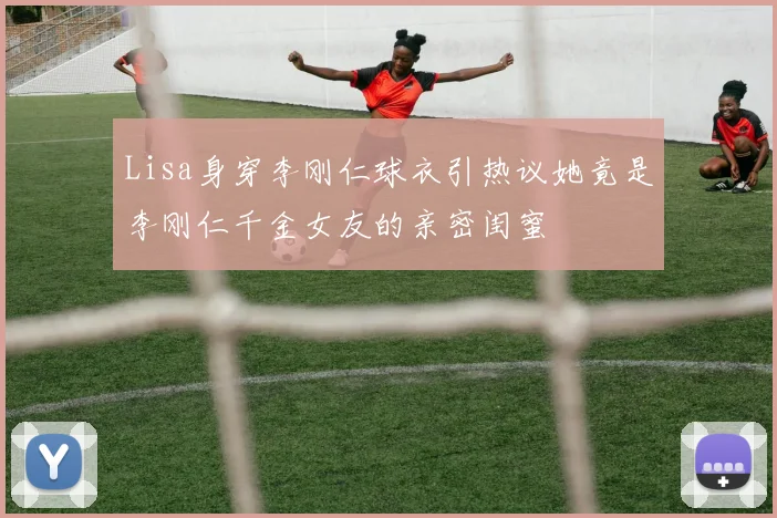 Lisa身穿李刚仁球衣引热议她竟是李刚仁千金女友的亲密闺蜜