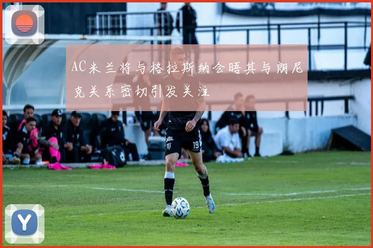 AC米兰将与格拉斯纳会晤其与朗尼克关系密切引发关注