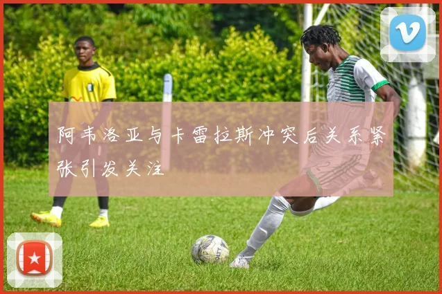 阿韦洛亚与卡雷拉斯冲突后关系紧张引发关注