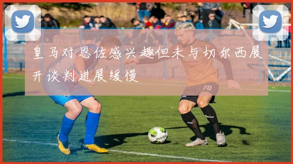 皇马对恩佐感兴趣但未与切尔西展开谈判进展缓慢