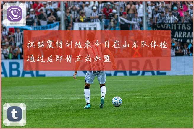 祝铭震特训结束今日在山东队体检通过后即将正式加盟