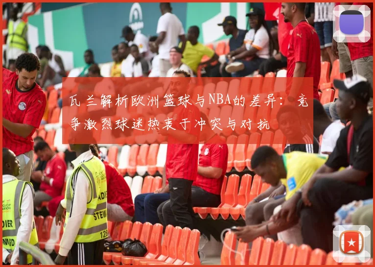 瓦兰解析欧洲篮球与NBA的差异：竞争激烈球迷热衷于冲突与对抗
