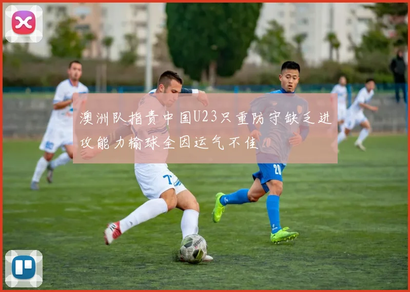 澳洲队指责中国U23只重防守缺乏进攻能力输球全因运气不佳