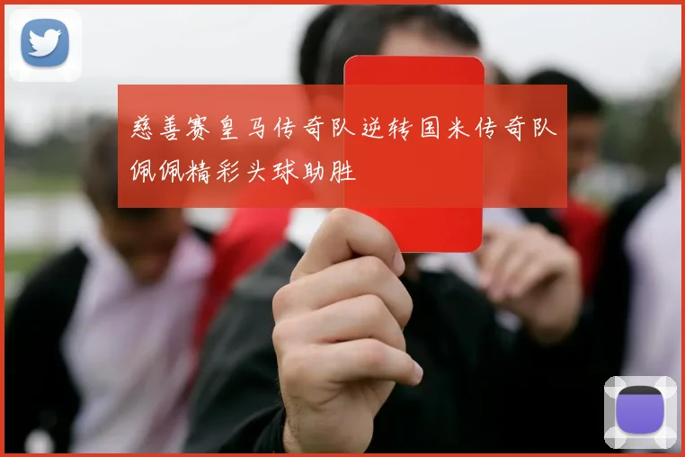 慈善赛皇马传奇队逆转国米传奇队佩佩精彩头球助胜