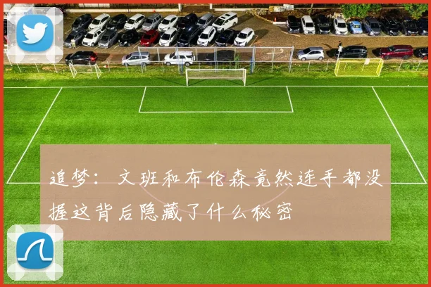 追梦：文班和布伦森竟然连手都没握这背后隐藏了什么秘密
