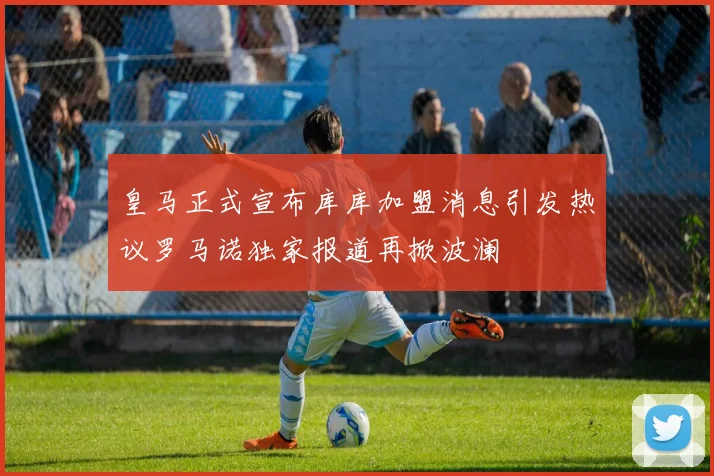 皇马正式宣布库库加盟消息引发热议罗马诺独家报道再掀波澜