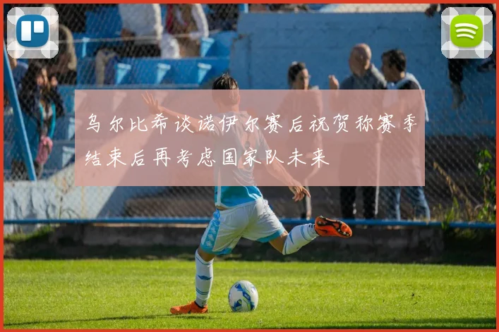 乌尔比希谈诺伊尔赛后祝贺称赛季结束后再考虑国家队未来
