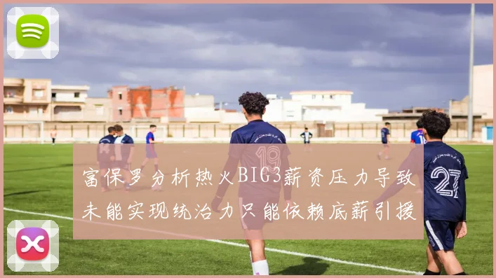 富保罗分析热火BIG3薪资压力导致未能实现统治力只能依赖底薪引援