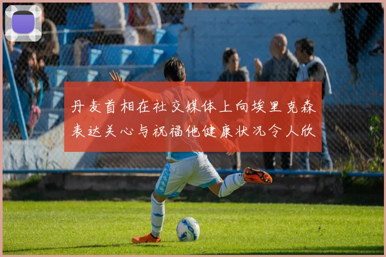 丹麦首相在社交媒体上向埃里克森表达关心与祝福他健康状况令人欣慰