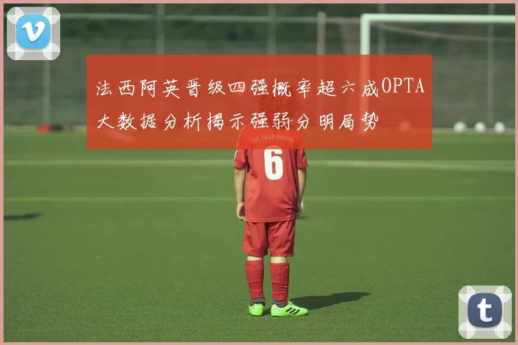 法西阿英晋级四强概率超六成OPTA大数据分析揭示强弱分明局势