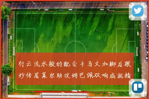 行云流水般的配合卡马文加脚后跟妙传居莱尔助攻姆巴佩双响成就精彩瞬间