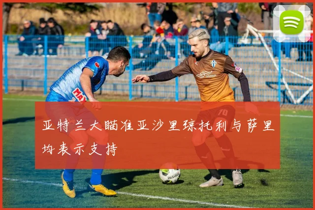 亚特兰大瞄准亚沙里琼托利与萨里均表示支持