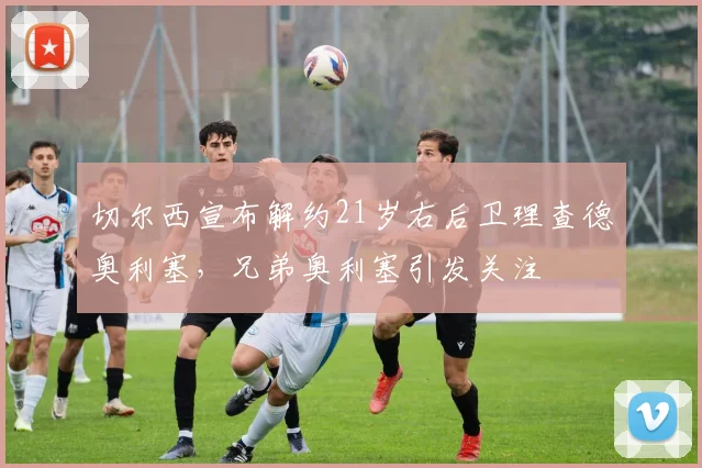 切尔西宣布解约21岁右后卫理查德奥利塞，兄弟奥利塞引发关注