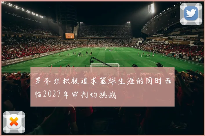 罗齐尔积极追求篮球生涯的同时面临2027年审判的挑战