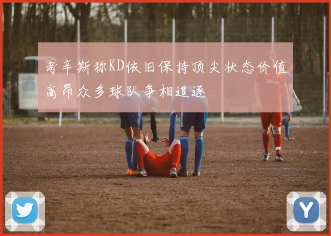 考辛斯称KD依旧保持顶尖状态价值高昂众多球队争相追逐
