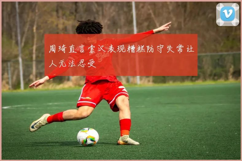 周琦直言索汉表现糟糕防守失常让人无法忍受