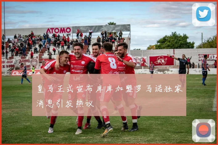皇马正式宣布库库加盟罗马诺独家消息引发热议