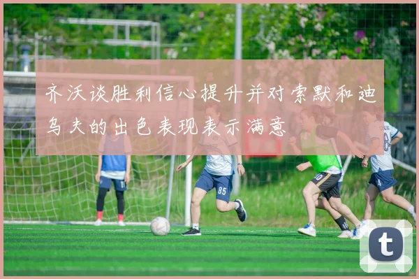 齐沃谈胜利信心提升并对索默和迪乌夫的出色表现表示满意