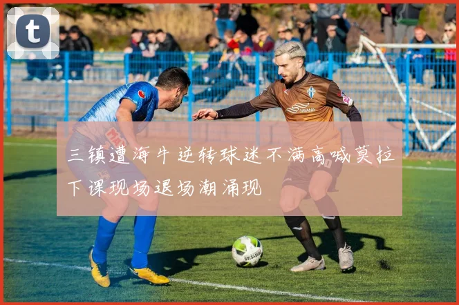 三镇遭海牛逆转球迷不满高喊莫拉下课现场退场潮涌现