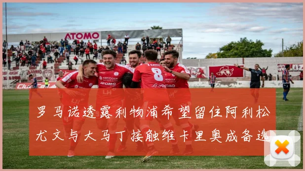 罗马诺透露利物浦希望留住阿利松尤文与大马丁接触维卡里奥成备选