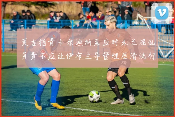 莫吉指责卡尔迪纳莱应对米兰混乱负责不应让伊布主导管理层清洗行动