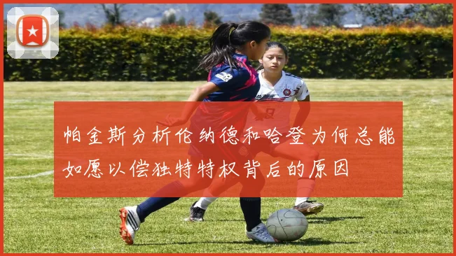 帕金斯分析伦纳德和哈登为何总能如愿以偿独特特权背后的原因